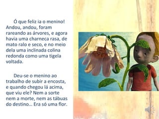Ó que feliz ia o menino!
Andou, andou, foram
rareando as árvores, e agora
havia uma charneca rasa, de
mato ralo e seco, e no meio
dela uma inclinada colina
redonda como uma tigela
voltada.
Deu-se o menino ao
trabalho de subir a encosta,
e quando chegou lá acima,
que viu ele? Nem a sorte
nem a morte, nem as tábuas
do destino… Era só uma flor.
 
