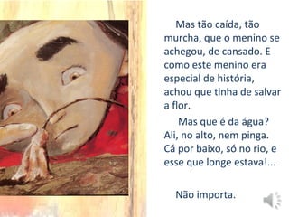 Mas tão caída, tão
murcha, que o menino se
achegou, de cansado. E
como este menino era
especial de história,
achou que tinha de salvar
a flor.
Mas que é da água?
Ali, no alto, nem pinga.
Cá por baixo, só no rio, e
esse que longe estava!...
Não importa.
 