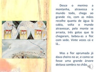 Desce o menino a
montanha, atravessa o
mundo todo, chega ao
grande rio, com as mãos
recolhe quanta de água lá
cabia, volta o mundo
atravessar, pelo monte se
arrasta, três gotas que lá
chegaram, bebeu-as a flor
com sede. Vinte vezes cá e
lá…
Mas a flor aprumada já
dava cheiro no ar, e como se
fosse uma grande árvore
deitava sombra no chão.
 