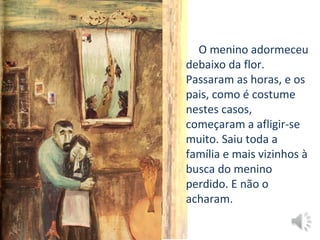 O menino adormeceu
debaixo da flor.
Passaram as horas, e os
pais, como é costume
nestes casos,
começaram a afligir-se
muito. Saiu toda a
família e mais vizinhos à
busca do menino
perdido. E não o
acharam.
 