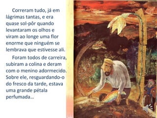 Correram tudo, já em
lágrimas tantas, e era
quase sol-pôr quando
levantaram os olhos e
viram ao longe uma flor
enorme que ninguém se
lembrava que estivesse ali.
Foram todos de carreira,
subiram a colina e deram
com o menino adormecido.
Sobre ele, resguardando-o
do fresco da tarde, estava
uma grande pétala
perfumada…
 