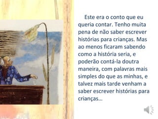 Este era o conto que eu
queria contar. Tenho muita
pena de não saber escrever
histórias para crianças. Mas
ao menos ficaram sabendo
como a história seria, e
poderão contá-la doutra
maneira, com palavras mais
simples do que as minhas, e
talvez mais tarde venham a
saber escrever histórias para
crianças…
 