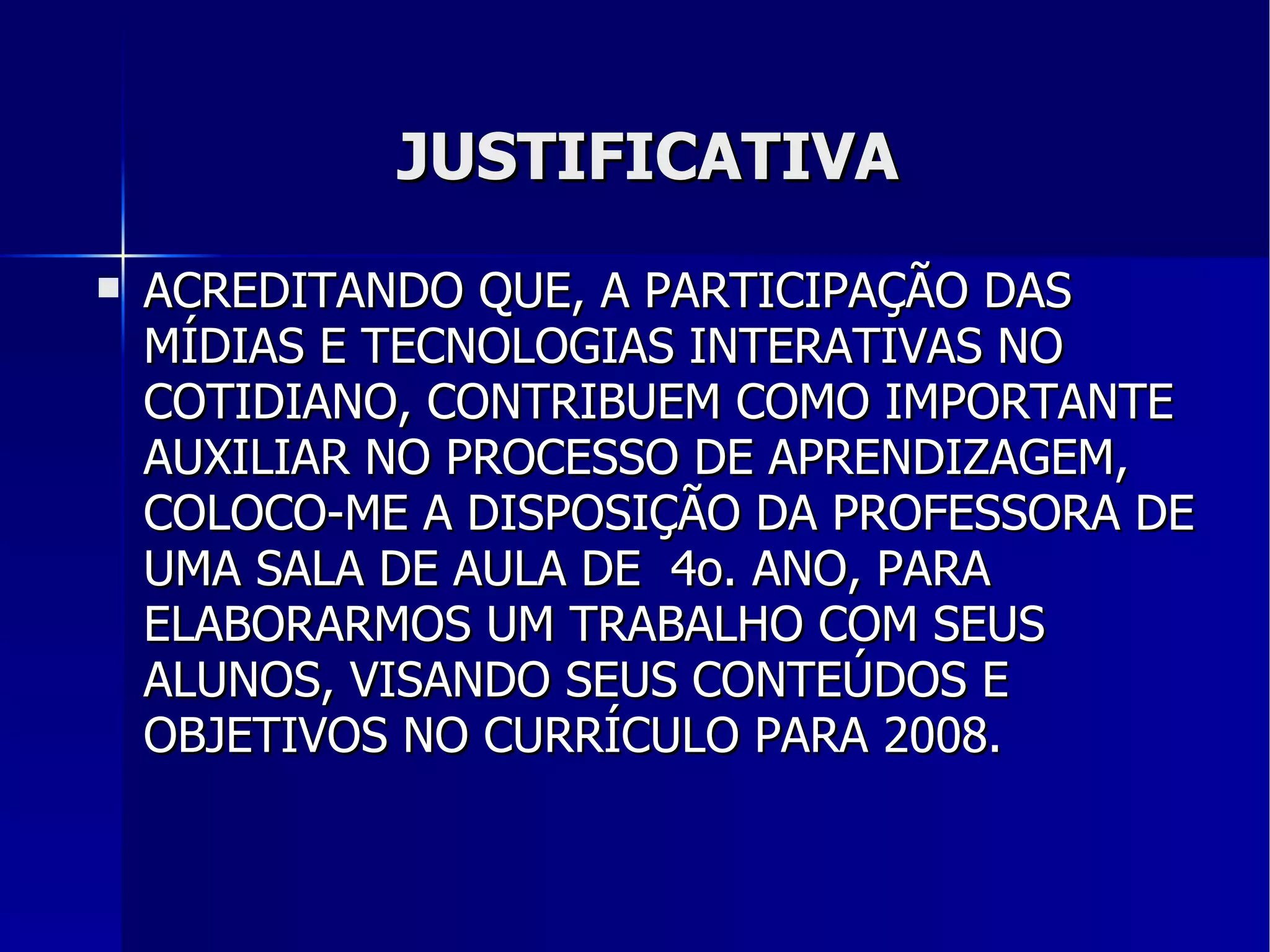 JUSTIFICATIVA ACREDITANDO QUE, A PARTICIPAÇÃO DAS MÍDIAS E TECNOLOGIAS INTERATIVAS NO COTIDIANO, CONTRIBUEM COMO IMPORTANTE AUXILIAR NO PROCESSO DE APRENDIZAGEM, COLOCO-ME A DISPOSIÇÃO DA PROFESSORA DE UMA SALA DE AULA DE  4o. ANO, PARA ELABORARMOS UM TRABALHO COM SEUS ALUNOS, VISANDO SEUS CONTEÚDOS E OBJETIVOS NO CURRÍCULO PARA 2008. 