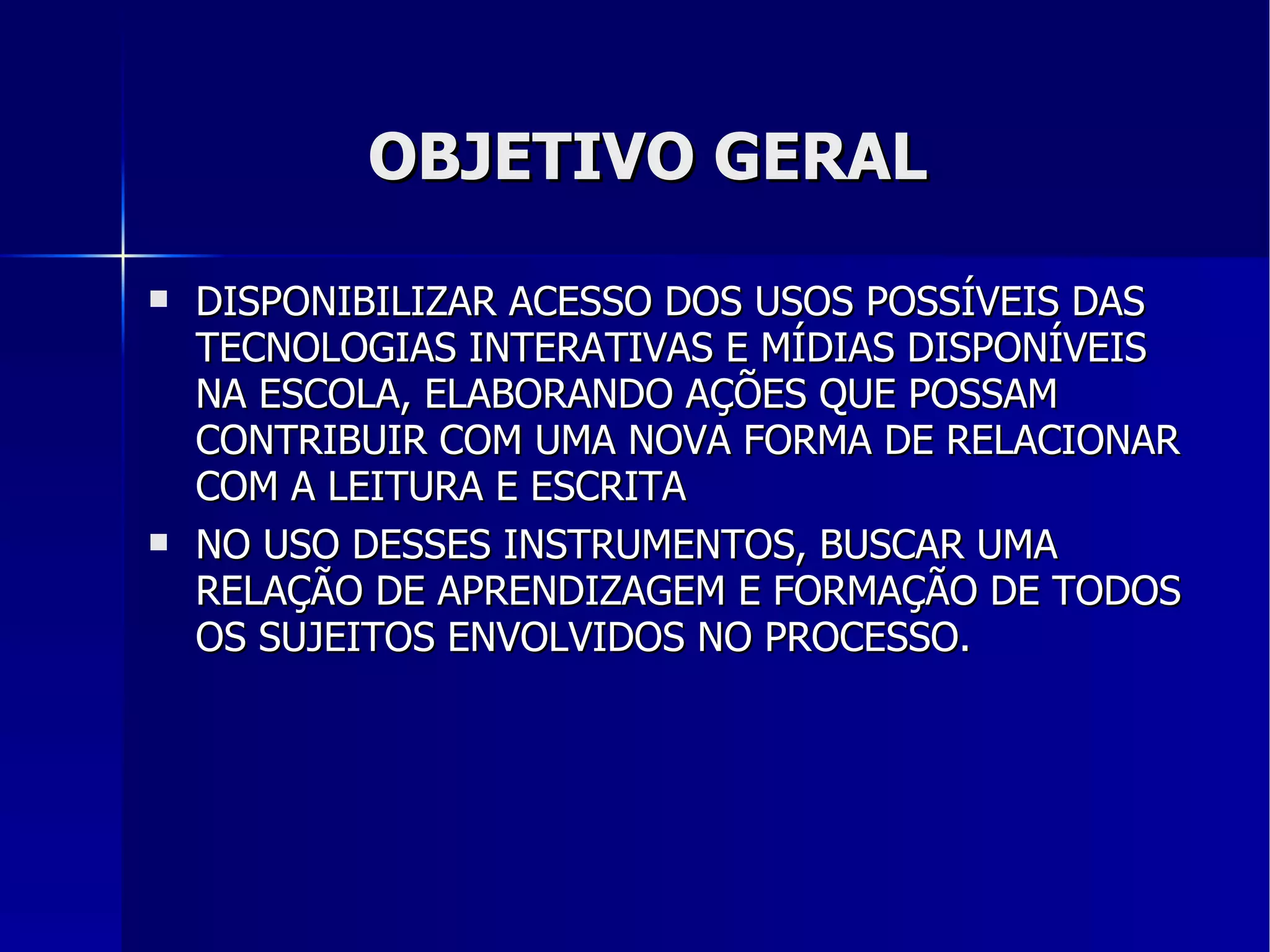 OBJETIVO GERAL DISPONIBILIZAR ACESSO DOS USOS POSSÍVEIS DAS TECNOLOGIAS INTERATIVAS E MÍDIAS DISPONÍVEIS NA ESCOLA, ELABORANDO AÇÕES QUE POSSAM CONTRIBUIR COM UMA NOVA FORMA DE RELACIONAR COM A LEITURA E ESCRITA NO USO DESSES INSTRUMENTOS, BUSCAR UMA RELAÇÃO DE APRENDIZAGEM E FORMAÇÃO DE TODOS OS SUJEITOS ENVOLVIDOS NO PROCESSO. 