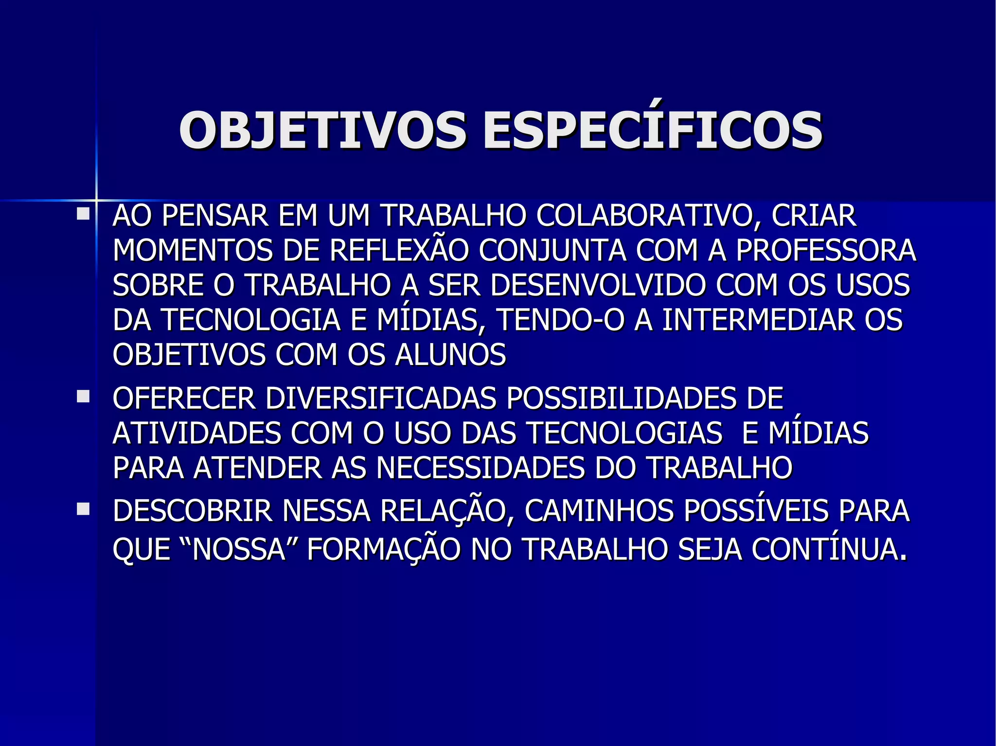 OBJETIVOS ESPECÍFICOS AO PENSAR EM UM TRABALHO COLABORATIVO, CRIAR MOMENTOS DE REFLEXÃO CONJUNTA COM A PROFESSORA SOBRE O TRABALHO A SER DESENVOLVIDO COM OS USOS DA  TECNOLOGIA  E MÍDIAS, TENDO-O A INTERMEDIAR OS OBJETIVOS COM OS ALUNOS OFERECER DIVERSIFICADAS POSSIBILIDADES DE ATIVIDADES COM O USO DAS TECNOLOGIAS  E MÍDIAS PARA ATENDER AS NECESSIDADES DO TRABALHO DESCOBRIR NESSA RELAÇÃO, CAMINHOS POSSÍVEIS PARA QUE “NOSSA” FORMAÇÃO NO TRABALHO SEJA CONTÍNUA . 