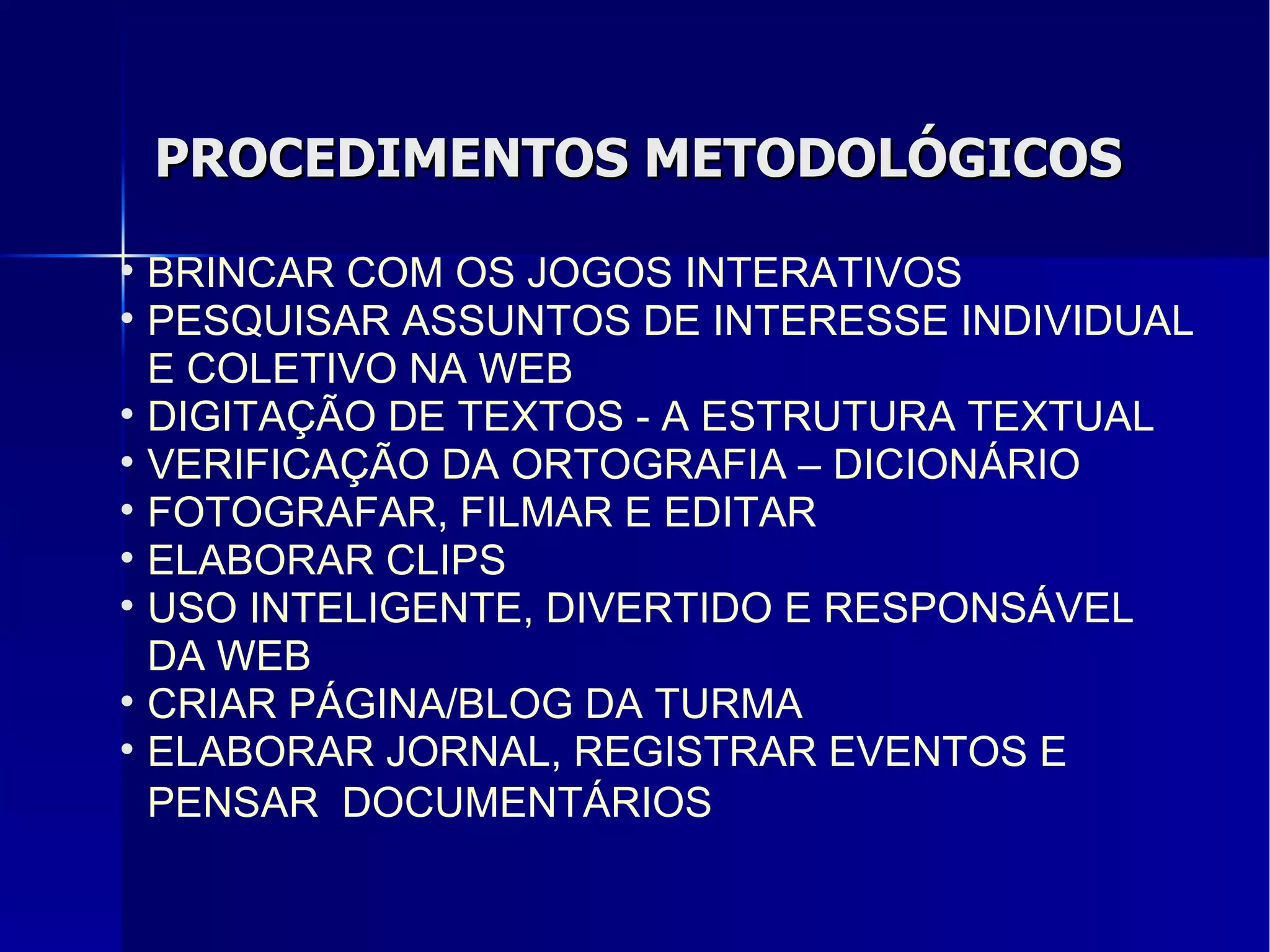 PROCEDIMENTOS METODOLÓGICOS BRINCAR COM OS JOGOS INTERATIVOS PESQUISAR ASSUNTOS DE INTERESSE INDIVIDUAL E COLETIVO NA WEB DIGITAÇÃO DE TEXTOS - A ESTRUTURA TEXTUAL VERIFICAÇÃO DA ORTOGRAFIA – DICIONÁRIO FOTOGRAFAR, FILMAR E EDITAR ELABORAR CLIPS USO INTELIGENTE, DIVERTIDO E RESPONSÁVEL DA WEB CRIAR PÁGINA/BLOG DA TURMA ELABORAR JORNAL, REGISTRAR EVENTOS E PENSAR  DOCUMENTÁRIOS   