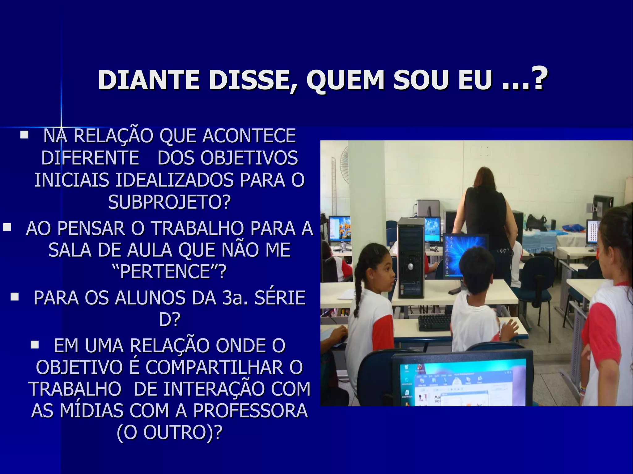 DIANTE DISSE, QUEM SOU EU  ...? NA RELAÇÃO QUE ACONTECE DIFERENTE  DOS OBJETIVOS INICIAIS IDEALIZADOS PARA O SUBPROJETO? AO PENSAR O TRABALHO PARA A SALA DE AULA QUE NÃO ME “PERTENCE”? PARA OS ALUNOS DA 3a. SÉRIE D? EM UMA RELAÇÃO ONDE O OBJETIVO É COMPARTILHAR O TRABALHO  DE INTERAÇÃO COM AS MÍDIAS COM A PROFESSORA (O OUTRO)? 