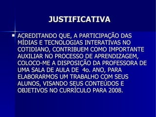 JUSTIFICATIVA ACREDITANDO QUE, A PARTICIPAÇÃO DAS MÍDIAS E TECNOLOGIAS INTERATIVAS NO COTIDIANO, CONTRIBUEM COMO IMPORTANTE AUXILIAR NO PROCESSO DE APRENDIZAGEM, COLOCO-ME A DISPOSIÇÃO DA PROFESSORA DE UMA SALA DE AULA DE  4o. ANO, PARA ELABORARMOS UM TRABALHO COM SEUS ALUNOS, VISANDO SEUS CONTEÚDOS E OBJETIVOS NO CURRÍCULO PARA 2008. 