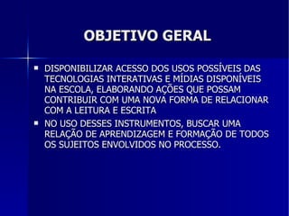 OBJETIVO GERAL DISPONIBILIZAR ACESSO DOS USOS POSSÍVEIS DAS TECNOLOGIAS INTERATIVAS E MÍDIAS DISPONÍVEIS NA ESCOLA, ELABORANDO AÇÕES QUE POSSAM CONTRIBUIR COM UMA NOVA FORMA DE RELACIONAR COM A LEITURA E ESCRITA NO USO DESSES INSTRUMENTOS, BUSCAR UMA RELAÇÃO DE APRENDIZAGEM E FORMAÇÃO DE TODOS OS SUJEITOS ENVOLVIDOS NO PROCESSO. 