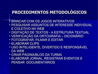 PROCEDIMENTOS METODOLÓGICOS BRINCAR COM OS JOGOS INTERATIVOS PESQUISAR ASSUNTOS DE INTERESSE INDIVIDUAL E COLETIVO NA WEB DIGITAÇÃO DE TEXTOS - A ESTRUTURA TEXTUAL VERIFICAÇÃO DA ORTOGRAFIA – DICIONÁRIO FOTOGRAFAR, FILMAR E EDITAR ELABORAR CLIPS USO INTELIGENTE, DIVERTIDO E RESPONSÁVEL DA WEB CRIAR PÁGINA/BLOG DA TURMA ELABORAR JORNAL, REGISTRAR EVENTOS E PENSAR  DOCUMENTÁRIOS   