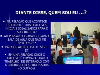 DIANTE DISSE, QUEM SOU EU  ...? NA RELAÇÃO QUE ACONTECE DIFERENTE  DOS OBJETIVOS INICIAIS IDEALIZADOS PARA O SUBPROJETO? AO PENSAR O TRABALHO PARA A SALA DE AULA QUE NÃO ME “PERTENCE”? PARA OS ALUNOS DA 3a. SÉRIE D? EM UMA RELAÇÃO ONDE O OBJETIVO É COMPARTILHAR O TRABALHO  DE INTERAÇÃO COM AS MÍDIAS COM A PROFESSORA (O OUTRO)? 