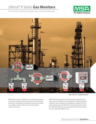Ultima® X Series Gas Monitors
For continuous monitoring of oxygen, toxics, and combustible gases
Because every life has a purpose...
MSA’s Ultima X Series Gas Monitors are microprocessor-based
transmitters engineered with the customer in mind. Utilizing
DuraSource Technology for extended sensor life, the monitors
are available in either stainless steel or polycarbonate
enclosure housings.
Now with SIL 2 Certified Products
HART Field Communications Protocol provides increased sensor
data, part of cost-effective asset management. HART also provides
convenient setup, calibration and diagnostics. Calibrate, set up or
perform diagnostics with HART from any point along the 4-20 mA
line. HART also allows for existing component install and wiring to
be used, reducing installation costs.
 