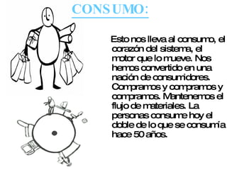 CONSUMO: Esto nos lleva al consumo, el corazón del sistema, el motor que lo mueve. Nos hemos convertido en una nación de consumidores. Compramos y compramos y compramos. Mantenemos el flujo de materiales. La personas consume hoy el doble de lo que se consumía hace 50 años. 