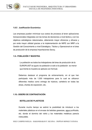 FACULTAD DE INGENIERIA, ARQUITECTURA Y URBANISMO-
                 ESCUELA DE INGENIERIA INDUSTRIAL




1.8.5 Justificación Económica


Las empresas pueden minimizar sus costos de procesos al tener aplicaciones
transaccionales integradas con las tomas de decisiones a nivel táctico y con los
objetivos estratégicos relacionados, obteniendo mayor eficiencia y eficacia y
por ende mayor utilidad gracias a la implementación de MIPE con MRP a la
Gestión del Conocimiento a nivel Estratégico, Táctico y Operacional en el área
de producción de la empresa Importaciones Savoy.


1.9.- POBLACIÓN Y MUESTRA


        La población es todos los trabajadores del área de producción de la
        EUROPLAST es igual a la población si solo si la población es menor
        que treinta la muestra se aplicara con formula


      Debemos destacar el programa de entrenamiento, en el que han
      participado más de 1,500 trabajadores para lo cual se utilizaron
      diferentes medios como entrega de trípticos, cartelería en todas las
      áreas, charlas de exposición, etc.




1.10.- DISEÑO DE CONTRASTACIÓN


        BOTELLAS DE PLASTICOS


      Durante mucho tiempo se estimó la posibilidad de introducir a los
      materiales plásticos en el envase de bebidas gaseosas, agua purificada,
      etc. donde el dominio del vidrio y los materiales metálicos parecía
      indiscutible.

SOLF CAMPOS NOELIA – BARANDIARAN F. SILVINA – INOÑAN MONGE TATIANA
 