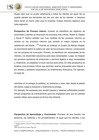 FACULTAD DE INGENIERIA, ARQUITECTURA Y URBANISMO-
                     ESCUELA DE INGENIERIA INDUSTRIAL

Queda claro que no puede satisfacerse a todos los clientes por igual. No es
posible atender las demandas del cien por cien de los clientes, ni tampoco
todos tienen el mismo valor para la empresa. Existen distintos objetivos para
cada segmento.


Perspectiva de Proceso Interno: Cuando se identifican los objetivos de
accionistas y clientes se reconocen los procesos más críticos. Robert S. Kaplan
y David P. Norton señalan que “Las medidas de los procesos internos se
centran en los procesos internos que tendrán el mayor impacto en la
satisfacción del cliente…”15 Cuando se instituye un Cuadro de Mando Integral,
se recomienda definir la cadena de valor de los procesos internos, comenzando
con los procesos de innovación: Primero, se identifican las necesidades de los
clientes y se desarrollan soluciones para esas necesidades. Luego, se integran
los procesos operativos de producción y servicios ligados a esas necesidades
y, finalmente, se establece un buen servicio post-venta. En esta perspectiva se
focaliza a los procesos críticos que permitan acercar propuestas para retener a
los clientes y satisfacer expectativas de rendimientos financieros. Por ejemplo,
en lugar de




centrarse en la entrega de pedidos, se comienza a crear valor desde el pedido
del cliente, luego la recepción y finalmente la entrega.
Por ejemplo, las empresas que venden equipos y sistemas sofisticados pueden
ofrecer programas de entrenamiento para los empleados para que los clientes
puedan utilizar esos equipos en forma más eficiente.




Perspectiva de Aprendizaje y Crecimiento: Proviene de tres fuentes: las
personas, los sistemas y los procedimientos. Al igual que los clientes, a los

15
  Kaplan, Robert y Norton, David, (2000): El Cuadro de Mando Integral – The Balanced Scorecard, Editorial
Gestión
2000, 2da edición, España. Pág. 40

SOLF CAMPOS NOELIA – BARANDIARAN F. SILVINA – INOÑAN MONGE TATIANA
 