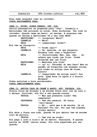 PERFEIÇÃO/       070 - ÚLTIMO CAPÍTULO        PÁG.: 011

Eles saem zarpados rumo ao corredor.
CORTA RAPIDAMENTE PARA:

CENA 11. AVIÃO. AINDA PARADO. INT. DIA.
Vários passageiros se preparam para “voar”. Carmélia e
Bartolomeu vem entrando no avião. Eles disfarçam. Vão indo no
corredor. Quando veem um banco, se sentam. A surpresa vem
quando se sentam e Bartolomeu vê a seu lado NÉIA.
         BARTOLOMEU    —— (surpreso) Néia?!
         CARMÉLIA      —— Néia?
         NÉIA          —— (espantada) Vocês?!
Ela tem um faniquito:
         NÉIA          —— Vocês aqui?!
         CARMÉLIA      —— Ué, querida, eu que pergunto.
                       Estamos indo rumo a Argentina!
         NÉIA          —— (horrorizada) Mas, mas, mas... eu
                       achava que vocês iam ficar. Vocês
                       disseram que iam ficar.
         BARTOLOMEU    —— Mentimos pra você!
         NÉIA          —— (p/ si, ferrada) Ai meu Deus! Mas eu
                       mandei um fusquinha com algumas coisas
                       pra vocês na antiga casa de vocês.
                       Lascou!
         CARMÉLIA      —— (espantada) Na antiga casa?! Sua
                       anta, quem mora lá agora é a Úrsula
                       Morgana!
Todos entortam a boca encrencados:
CORTA IMEDIATAMENTE PARA:

CENA 12. ANTIGA CASA DE CARMÉ E BARTO. EXT. FACHADA. DIA.
Úrsula corre em direção a um enorme fusca azul com um laço e
o abraça. Sorrindo, ela diz a seu guarda-costas:
         ÚRSULA        —— Mas que presente lindo! Tem
                       remetente?
         SEGURANÇA     —— Tem não,senhora. Um fusca
                       “véio”desse!
         ÚRSULA        —— Ah... será que é de mainha, lá na
                       Paraíba? Vou ver. Vai que tem algumas
                       coisas dentro!
Ela abre o fusca com tudo. Quando vê por dentro tem um enorme
urso de pelúcia.
         ÚRSULA        —— Tem até um ursão!
Ela pega o urso e tira-o de lá dentro. Chacoalha. É quando
escuta um “BIPE” várias vezes. Ela olha espantada pra seu
guarda:
 