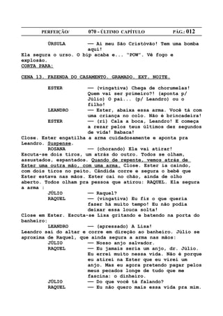 PERFEIÇÃO/       070 - ÚLTIMO CAPÍTULO          PÁG.: 012

         ÚRSULA        —— Ai meu São Cristóvão! Tem uma bomba
                       aqui!
Ela segura o urso. O bip acaba e... “POW”. Vê fogo e
explosão.
CORTA PARA:

CENA 13. FAZENDA DO CASAMENTO. GRAMADO. EXT. NOITE.

         ESTER         —— (vingativa) Chega de chorumelas!
                       Quem vai ser primeiro?! (aponta p/
                       Júlio) O pai... (p/ Leandro) ou o
                       filho!
          LEANDRO      —— Ester, abaixa essa arma. Você tá com
                       uma criança no colo. Não é brincadeira!
          ESTER        —— (ri) Cala a boca, Leandro! E começa
                       a rezar pelos teus últimos dez segundos
                       de vida! Babaca!
Close. Ester engatilha a arma cuidadosamente e aponta pra
Leandro. Suspense.
          ROSANA       —— (chorando) Ela vai atirar!
Escuta-se dois tiros, um atrás do outro. Todos se olham,
assustados, espantados. Quando de repente, vemos atrás de
Ester uma outra mão, com uma arma. Close. Ester ia caindo,
com dois tiros no peito. Cândida corre e segura o bebê que
Ester estava nas mãos. Ester cai no chão, ainda de olho
aberto. Todos olham pra pessoa que atirou: RAQUEL. Ela segura
a arma :
          JÚLIO        —— Raquel?
          RAQUEL       —— (vingativa) Eu fiz o que queria
                       fazer há muito tempo! Eu não podia
                       deixar essa louca solta!
Close em Ester. Escuta-se Lisa gritando e batendo na porta do
banheiro:
          LEANDRO      —— (apressado) A Lisa!
Leandro sai do altar e corre em direção ao banheiro. Júlio se
aproxima de Raquel, que ainda segura a arma nas mãos:
          JÚLIO        —— Nosso anjo salvador.
          RAQUEL       —— Eu jamais seria um anjo, dr. Júlio.
                       Eu errei muito nessa vida. Não é porque
                       eu atirei na Ester que eu virei um
                       anjo. Mas eu agora pretendo pagar pelos
                       meus pecados longe de tudo que me
                       fascina: o dinheiro.
          JÚLIO        —— Do que você tá falando?
          RAQUEL       —— Eu não quero mais essa vida pra mim.
 