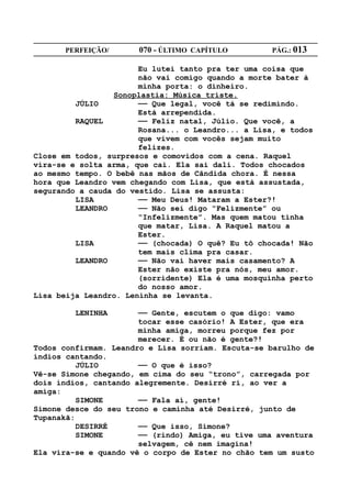 PERFEIÇÃO/       070 - ÚLTIMO CAPÍTULO        PÁG.: 013

                       Eu lutei tanto pra ter uma coisa que
                       não vai comigo quando a morte bater à
                       minha porta: o dinheiro.
                 Sonoplastia: Música triste.
         JÚLIO         —— Que legal, você tá se redimindo.
                       Está arrependida.
         RAQUEL        —— Feliz natal, Júlio. Que você, a
                       Rosana... o Leandro... a Lisa, e todos
                       que vivem com vocês sejam muito
                       felizes.
Close em todos, surpresos e comovidos com a cena. Raquel
vira-se e solta arma, que cai. Ela sai dali. Todos chocados
ao mesmo tempo. O bebê nas mãos de Cândida chora. É nessa
hora que Leandro vem chegando com Lisa, que está assustada,
segurando a cauda do vestido. Lisa se assusta:
         LISA          —— Meu Deus! Mataram a Ester?!
         LEANDRO       —— Não sei digo “Felizmente” ou
                       “Infelizmente”. Mas quem matou tinha
                       que matar, Lisa. A Raquel matou a
                       Ester.
         LISA          —— (chocada) O quê? Eu tô chocada! Não
                       tem mais clima pra casar.
         LEANDRO       —— Não vai haver mais casamento? A
                       Ester não existe pra nós, meu amor.
                       (sorridente) Ela é uma mosquinha perto
                       do nosso amor.
Lisa beija Leandro. Leninha se levanta.

         LENINHA       —— Gente, escutem o que digo: vamo
                       tocar esse casório! A Ester, que era
                       minha amiga, morreu porque fez por
                       merecer. É ou não é gente?!
Todos confirmam. Leandro e Lisa sorriam. Escuta-se barulho de
índios cantando.
          JÚLIO        —— O que é isso?
Vê-se Simone chegando, em cima do seu “trono”, carregada por
dois índios, cantando alegremente. Desirré ri, ao ver a
amiga:
          SIMONE       —— Fala aí, gente!
Simone desce do seu trono e caminha até Desirré, junto de
Tupanakã:
          DESIRRÉ      —— Que isso, Simone?
          SIMONE       —— (rindo) Amiga, eu tive uma aventura
                       selvagem, cê nem imagina!
Ela vira-se e quando vê o corpo de Ester no chão tem um susto
 