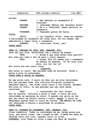 PERFEIÇÃO/    070 - ÚLTIMO CAPÍTULO        PÁG.: 014

enorme:
           SIMONE     —— Uma defunta no casamento? É
                      tradição?
           DESIRRÉ    —— (abalada) Melhor não falarmos disso!
           SIMONE     —— Eu e o “Panatukã” vamos assistir ao
                      casamento.
           TUPANAKÃ   —— Tupanakã gostar de festa.
Corta.
         JÚLIO         —— (p/ Leandro) Filho, nada vai impedir
a felicidade do casamento de vocês dois. Eu vou chamar uma
ambulãncia e vamos tocar o casamento.
         LEANDRO       —— (sorrindo) Ótimo, pai!
CORTA PARA:

CENA 14. CHÁCARA DE JECA. EXT. GARAGEM. DIA.
Jeca sai pra fora, encafifado com o sumiço de Raquel.
         JECA          —— Aonde é que esse meteu essa garota?!
Ele olha pro lado e não vê mais o carro amarelo.
         JECA          —— Droga! Ela foi mesmo até o casamento
                       do babaca do Leandro. (T) Eu voua trás
                       dela, ela vai ver só!
Ele corre até seu carro cinza.
                           Suspense.
Ele entra no carro. Não percebe nada de estranho. Fecha a
porta e pisa no acelerador.
CORTA PARA A SAÍDA DA FAZENDA.

Há uma pista reta. O carro de Jeca sai em alta velocidade.
Ele não percebe nada. Ele continua dirigindo tranquilo.
Segundos depois, vem vindo outro carro a sua frente, devagar.
Ele pisa no freio, só que percebe que não está dando
resultado:
         JECA          —— (assustado) Ué! Vai! Droga!
Ele se assusta. Continua a pisar e nada. O carro em alta
velocidade se aproxima do outro. É quando ele grita ao ver
que seu carro se chocou contra o outro. Baque. O carro se
despedaça quando bate no outro da frente. CAM ÂNGULO DE CIMA
vai afastando e mostra a gravidade do acidente.
CORTA PARA:

CENA 15. FAZENDA DO CASAMENTO. EXT. GRAMADO. DIA.
Clima romântico. Todos os convidados de pé, batem palma pra
Lisa, que entra linda, com o buquê na mão. O bebê nas mãos de
Cândida sorri pra Lisa. Leandro sorri no altar.
CORTANDO: Lisa chega ao altar e pega nas mãos de Leandro,
 