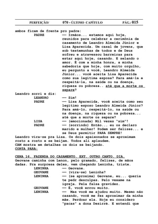 PERFEIÇÃO/       070 - ÚLTIMO CAPÍTULO        PÁG.: 015

ambos ficam de frente pro padre:
         PADRE         —— Irmãos... estamos aqui hoje,
                       reunidos para celebrar a cerimônia de
                       casamento de Leandro Almeida Júnior e
                       Lisa Aparecida. Um casal de jovens, que
                       sob testemunhas de todos e de Deus
                       sofreu e atravessou barreiras para
                       estar aqui hoje, casando. E selando o
                       amor. É com a minha honra, a minha
                       sabedoria que hoje, com muito orgulho,
                       eu pergunto a você, Leandro Almeida
                       Júnior... você aceita Lisa Aparecida
                       como sua legítima esposa? Para amá-la e
                       respeitá-la, na saúde ou na doença,
                       riqueza ou pobreza.. até que a morte os
                       separe?
Leandro sorri e diz:
         LEANDRO       —— Sim!
         PADRE         —— Lisa Aparecida, você aceita como seu
                       legítimo esposo Leandro Almeida Júnior?
                       Para amá-lo, respeitá-lo, na saúde ou
                       na doença, na riqueza ou na pobreza...
                       até que a morte os separe?
         LISA          —— (emocionada) Mil vezes “sim”!
         PADRE         —— (sorrindo) Então... eu os declaro
                       marido e mulher! Podem ser felizes... e
                       se Deus permitir PARA SEMPRE!
Leandro vira-se pra Lisa. Os dois apaixonados se aproximam
rosto a rosto e se beijam. Todos ali aplaudem.
CAM mostra em detalhes os dois se beijando.
CORTA PARA:

CENA 16. FAZENDA DO CASAMENTO. EXT. OUTRO CANTO. DIA.
Geovane caminha com Lenon, pelo gramado, felizes, de mãos
dadas. Pra surpresa deles, vem chegando Leninha, triste.
         LENINHA       —— Geovane.
         GEOVANE       —— (vira-se) Leninha?
         LENINHA       —— (se aproxima) Geovane, eu... queria
                       te pedr desculpas. Pelo vexame na
                       igreja. Pela falsa gravidez.
         GEOVANE       —— É, você errou muito.
         LENINHA       —— Mas você me ajudou muito. Mesmo não
                       casando, você me fez aproximar da minha
                       mãe. Perdoar ela. Hoje eu considero
                       “pacas” a dona Desirré. E entendi que
 