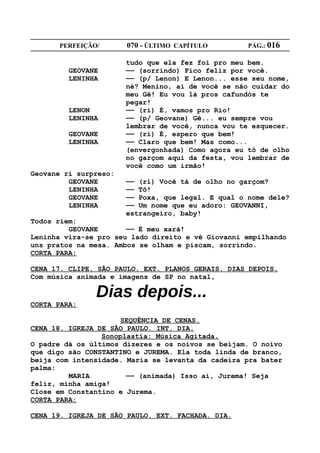 PERFEIÇÃO/       070 - ÚLTIMO CAPÍTULO        PÁG.: 016

                       tudo que ela fez foi pro meu bem.
         GEOVANE       —— (sorrindo) Fico feliz por você.
         LENINHA       —— (p/ Lenon) E Lenon... esse seu nome,
                       né? Menino, ai de você se não cuidar do
                       meu Gê! Eu vou lá pros cafundós te
                       pegar!
         LENON         —— (ri) É, vamos pro Rio!
         LENINHA       —— (p/ Geovane) Gê... eu sempre vou
                       lembrar de você, nunca vou te esquecer.
         GEOVANE       —— (ri) É, espero que bem!
         LENINHA       —— Claro que bem! Mas como...
                       (envergonhada) Como agora eu tô de olho
                       no garçom aqui da festa, vou lembrar de
                       você como um irmão!
Geovane ri surpreso:
         GEOVANE       —— (ri) Você tá de olho no garçom?
         LENINHA       —— Tô!
         GEOVANE       —— Poxa, que legal. E qual o nome dele?
         LENINHA       —— Um nome que eu adoro: GEOVANNI,
                       estrangeiro, baby!
Todos riem:
         GEOVANE       —— É meu xará!
Leninha vira-se pro seu lado direito e vê Giovanni empilhando
uns pratos na mesa. Ambos se olham e piscam, sorrindo.
CORTA PARA:

CENA 17. CLIPE. SÃO PAULO. EXT. PLANOS GERAIS. DIAS DEPOIS.
Com música animada e imagens de SP no natal,

               Dias depois...
CORTA PARA:

                     SEQUÊNCIA DE CENAS.
CENA 18. IGREJA DE SÃO PAULO. INT. DIA.
                 Sonoplastia: Música Agitada.
O padre dá os últimos dizeres e os noivos se beijam. O noivo
que digo são CONSTANTINO e JUREMA. Ela toda linda de branco,
beija com intensidade. Maria se levanta da cadeira pra bater
palma:
         MARIA         —— (animada) Isso aí, Jurema! Seja
feliz, minha amiga!
Close em Constantino e Jurema.
CORTA PARA:

CENA 19. IGREJA DE SÃO PAULO. EXT. FACHADA. DIA.
 