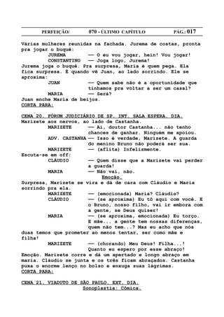 PERFEIÇÃO/       070 - ÚLTIMO CAPÍTULO        PÁG.: 017

Várias mulheres reunidas na fachada. Jurema de costas, pronta
pra jogar o buquê:
          JUREMA       —— O eu vou jogar, hein! Vou jogar!
          CONSTANTINO  —— Joga logo, Jurema!
Jurema joga o buquê. Pra surpresa, Maria é quem pega. Ela
fica surpresa. É quando vê Juan, ao lado sorrindo. Ele se
aproxima:
          JUAN         —— Quem sabe não é a oportunidade que
                       tínhamos pra voltar a ser um casal?
          MARIA        —— Será?
Juan enche Maria de beijos.
CORTA PARA:

CENA 20. FÓRUM JUDICIÁRIO DE SP. INT. SALA ESPERA. DIA.
Marizete aos nervos, ao lado de Castanha.
         MARIZETE      —— Ai, doutor Castanha... não tenho
                       chances de ganhar. Ninguém me apoiou.
         ADV. CASTANHA —— Isso é verdade, Marizete. A guarda
                       do menino Bruno não poderá ser sua.
         MARIZETE      —— (aflita) Infelizmente.
Escuta-se em off:
         CLÁUDIO       —— Quem disse que a Marizete vai perder
                       a guarda!
         MARIA         —— Não vai, não.
                            Emoção.
Surpresa, Marizete se vira e dá de cara com Cláudio e Maria
sorrindo pra ela.
         MARIZETE      —— (emocionada) Maria? Cláudio?
         CLÁUDIO       —— (se aproxima) Eu tô aqui com você. E
                       o Bruno, nosso filho, vai ir embora com
                       a gente, se Deus quiser!
         MARIA         —— (se aproxima, emocionada) Eu torço.
                       E mãe... a gente tem nossas diferenças,
                       quem não tem...? Mas eu acho que nós
duas temos que prometer ao menos tentar, ser como mãe e
filha!
         MARIZETE      —— (chorando) Meu Deus! Filha...!
                       Quanto eu espero por esse abraço!
Emoção. Marizete corre e dá um apertado e longo abraço em
maria. Cláudio se junta e os três ficam abraçados. Castanha
puxa o enorme lenço no bolso e enxuga suas lágrimas.
CORTA PARA:

CENA 21. VIADUTO DE SÃO PAULO. EXT. DIA.
                     Sonoplastia: Cômica.
 