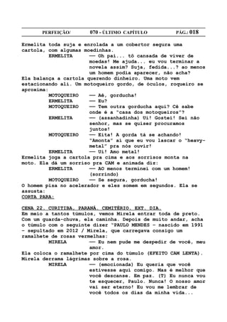PERFEIÇÃO/       070 - ÚLTIMO CAPÍTULO        PÁG.: 018

Ermelita toda suja e enrolada a um cobertor segura uma
cartola, com algumas moedinhas.
          ERMELITA     —— Oh pai... tô cansada de viver de
                       moedas! Me ajuda... eu vou terminar a
                       novela assim? Suja, fedida...? ao menos
                       um homem podia aparecer, não acha?
Ela balança a cartola querendo dinheiro. Uma moto vem
estacionando ali. Um motoqueiro gordo, de óculos, roqueiro se
aproxima:
          MOTOQUEIRO   —— Aê, gorducha!
          ERMELITA     —— Eu?
          MOTOQUEIRO   —— Tem outra gorducha aqui? Cê sabe
                       onde é a “casa dos motoqueiros”?
          ERMELITA     —— (assanhadinha) Ui! Gostei! Sei não
                       senhor, mas se quiser procuramos
                       juntos!
          MOTOQUEIRO   —— Eita! A gorda tá se achando!
                       “Amonta” aí que eu vou lascar o “heavy-
                       metal” pra nós ouvir!
          ERMELITA     —— Ui! Amo metal!
Ermelita joga a cartola pra cima e aos sorrisos monta na
moto. Ela dá um sorriso pra CAM e animada diz:
          ERMELITA     —— AO menos terminei com um homem!
                       (sorrindo)
          MOTOQUEIRO   —— Se segura, gorducha!
O homem pisa no acelerador e eles somem em segundos. Ela se
assusta:
CORTA PARA:

CENA 22. CURITIBA, PARANÁ. CEMITÉRIO. EXT. DIA.
Em meio a tantos túmulos, vemos Mirela entrar toda de preto.
Com um guarda-chuva, ela caminha. Depois de muito andar, acha
o túmulo com o seguinte dizer “PAULO MENDES – nascido em 1991
– sepultado em 2012 / Mirela, que carregava consigo um
ramalhete de rosas vermelhas:
         MIRELA        —— Eu nem pude me despedir de você, meu
                       amor.
Ela coloca o ramalhete por cima do túmulo (EFEITO CAM LENTA).
Mirela derrama lágrimas sobre a rosa.
         MIRELA        —— (emocionada) Eu queria que você
                       estivesse aqui comigo. Mas é melhor que
                       você descanse. Em paz. (T) Eu nunca vou
                       te esquecer, Paulo. Nunca! O nosso amor
                       vai ser eterno! Eu vou me lembrar de
                       você todos os dias da minha vida...
 