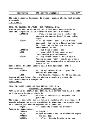 PERFEIÇÃO/       070 - ÚLTIMO CAPÍTULO        PÁG.: 019

Ela não consegue terminar de falar, apenas chora. CAM afasta
e congela.
CORTA PARA:

CENA 23. MANSÃO DE JÚLIO. EXT.FACHADA. DIA.
Rosana põe várias malas no carro que está estacionado na
fachada. Enquanto Júlio conversa com Lisa e Leandro.
         LEANDRO       —— Pai, eu espero que o senhor não
                       esqueça da gente, hein! E que volte
                       logo!
         JÚLIO         —— É, eu volto, sim. O mais breve
                       possível. Mas eu vou ficar um bom tempo
                       lá. Tirar as férias que eu tava
                       precisando, sabe?
         LEANDRO       —— (ri) Boas férias, pai!
         LISA          —— (sorrindo) E bom namoro, né!
                       Convide-nos pro casamento!
         JÚLIO         —— (ri) Podem deixar. Assim que a
                       Rosana disser “sim”, mando um e-mail
                       daqueles bem exagerados e melosos pra
                       vocês dois!
Todos riem. Leandro abraça Júlio bem apertado, ambos
emocionados:
         ROSANA        —— (se aproxima) Lisa... querida,
                       adorei te conhecer!
         LISA          —— Eu também, Rosana. Me dá um abraço.
Rosana abraça Lisa. CAM se afasta e mostra o clima de
confraternização e despedida.
CORTA PARA:

CENA 24. AERO PORTO DE SÃO PAULO. INT. DIA.
                 Sonoplastia: Música Agitada.
Raquel está de costas pra câmera. Ela arruma uma mala e está
na fila para fazer o check-in.
         RAQUEL        —— Rumo a Petrópolis, Raquelzinha
                       querida!
Ela pega o carrinho com as malas e caminha até o corredor. É
quando esbarra em outro carrinho. A surpresa vem quando ela
vê a pessoa que estava empurrando o carrinho.
         RAQUEL        —— (sorrindo surpresa) Franco?
Franco se surpreende:
         FRANCO        —— Raquel?
         RAQUEL        —— Que surpresa boa te encontrar aqui!
         FRANCO        —— Eu que digo.
         RAQUEL        —— (p/ si) Aquela história de ser
 