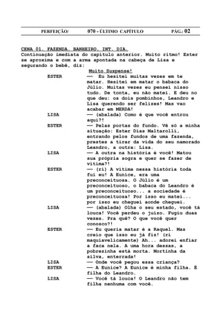PERFEIÇÃO/       070 - ÚLTIMO CAPÍTULO        PÁG.: 02


CENA 01. FAZENDA. BANHEIRO. INT. DIA.
Continuação imediata do capítulo anterior. Muito ritmo! Ester
se aproxima e com a arma apontada na cabeça de Lisa e
segurando o bebê, diz:
                        Muito Suspense!
         ESTER         —— Eu hesitei muitas vezes em te
                       matar. Hesitei em matar o babaca do
                       Júlio. Muitas vezes eu pensei nisso
                       tudo. De tonta, eu não matei. E deu no
                       que deu: os dois pombinhos, Leandro e
                       Lisa querendo ser felizes! Mas vao
                       acabar em MERDA!
         LISA          —— (abalada) Como é que você entrou
                       aqui?!
         ESTER         —— Pelas portas do fundo. Vê só a minha
                       situação: Ester Dias Maltarolli,
                       entrando pelos fundos de uma fazenda,
                       prestes a tirar da vida do seu namorado
                       Leandro, a outra: Lisa.
         LISA          —— A outra na história é você! Matou
                       sua própria sogra e quer se fazer de
                       vítima?!
         ESTER         —— (ri) A vítima nessa história toda
                       fui eu! A Eunice, era uma
                       preconceituosa. O Júlio é um
                       preconceituoso, o babaca do Leandro é
                       um preconceituoso... a sociedade é
                       preconceituosa! Por isso eu matei...
                       por isso eu cheguei aonde cheguei.
         LISA          —— (abalada) Olha o seu estado, você tá
                       louca! Você perdeu o juízo. Fugiu duas
                       vezes. Pra quê? O que você quer
                       conosco?!
         ESTER         —— Eu queria matar é a Raquel. Mas
                       creio que isso eu já fiz! (ri
                       maquiavelicamente) Ah... adorei enfiar
                       a faca nela. A uma hora dessas, a
                       pobrezinha está morta. Mortinha da
                       silva, enterrada!
         LISA          —— Onde você pegou essa criança?
         ESTER         —— A Eunice? A Eunice é minha filha. É
                       filha do Leandro.
         LISA          —— Você tá louca! O Leandro não tem
                       filha nenhuma com você.
 