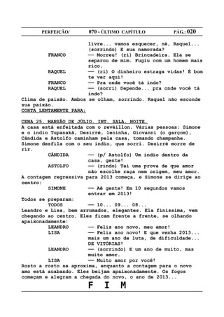 PERFEIÇÃO/       070 - ÚLTIMO CAPÍTULO        PÁG.: 020

                       livre... vamos esquecer, né, Raquel...
                       (sorrindo) E sua namorada?
         FRANCO        —— Morreu! (ri) Brincadeira. Ela se
                       separou de mim. Fugiu com um homem mais
                       rico.
         RAQUEL        —— (ri) O dinheiro estraga vidas! É bom
                       te ver aqui!
         FRANCO        —— Pra onde você tá indo?
         RAQUEL        —— (sorri) Depende... pra onde você tá
                       indo?
Clima de paixão. Ambos se olham, sorrindo. Raquel não esconde
sua paixão.
CORTA LENTAMENTE PARA:

CENA 25. MANSÃO DE JÚLIO. INT. SALA. NOITE.
A casa está enfeitada com o revéillon. Várias pessoas: Simone
e o índio Tupanakã, Desirré, leninha, Giovanni (o garçom),
Cândida e Astolfo caminham pela casa, tomando champanhe.
Simone desfila com o seu índio, que sorri. Desirré morre de
rir.
         CÂNDIDA       —— (p/ Astolfo) Um índio dentro da
                       casa, gente!
         ASTOLFO       —— (rindo) Taí uma prova de que amor
                       não escolhe raça nem origem, meu amor.
A contagem regressiva para 2013 começa, e Simone se dirige ao
centro:
         SIMONE        —— Aê gente! Em 10 segundos vamos
                       entrar em 2013!
Todos se preparam:
         TODOS         —— 10... 09... 08...
Leandro e Lisa, bem arrumados, elegantes. Ela finíssima, vem
chegando ao centro. Eles ficam frente a frente, se olhando
apaixonadamente:
         LEANDRO       —— Feliz ano novo, meu amor!
         LISA          —— Feliz ano novo! E que venha 2013...
                       mais um ano de luta, de dificuldade...
                       DE VITÓRIAS!
         LEANDRO       —— (sorrindo) E um ano de muito, mas
                       muito amor.
         LISA          —— Muito amor por você!
Rosto a rosto se aproxima, enquanto a contagem para o novo
amo está acabando. Eles beijam apaixonadamente. Os fogos
começam e alegram a chegada do novo, o ano de 2013...

                      F     I     M
 