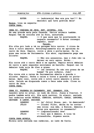 PERFEIÇÃO/       070 - ÚLTIMO CAPÍTULO        PÁG.: 03

         ESTER         —— (esbraveja) Mas era pra ter!!! Eu
                       descobri que tava grávida dele!
Baque; Lisa se espanta:
CORTA PARA:

CENA 02. CHÁCARA DE JECA. EXT. QUINTAL. DIA.
Há uma grande mata pela fazenda. Vários animais também.
Raquel vem da cozinha até lá fora, assustada.
         RAQUEL        —— O que será que tá acontecendo lá
                       naquele casamento? A Ester consegui
                       impedir, será?
                            Tensão.
Ela olha pro lado e vê na garagem dois carros. O cinza de
Jeca e outro amarelo. Estrategicamente ela se aproxima do
carro de Jeca. Depois, corre a abre o porta-malas. De lá,
puxa uma caixa de ferramenta. Ela abre, rapidamente pega uma
alicate:
         RAQUEL        —— Não sou assassina, mas o João não ia
                       deixar eu sair agora. Então...
Ela corre até o carro dele e se agacha. Depois entra debaixo
do carro e após segundos escutamos um barulho. Raquel sai lá
debaixo toda suja de óleo e graxa.
         RAQUEL        —— (se levanta) Eu não sou presa de um
                       homem! Vá pro inferno, João!
Ela corre até a caixa de ferramentas aberta e guarda o
alicate. Depois, fecha a caixa e torna a guardar no porta-
malas. Após isso, corre até o outro carro amarelo e entra
nele. Saindo em disparada rumos a Deus sabe onde. Close no
carro de Jeca.
CORTA PARA:

CENA 03. FAZENDA DO CASAMENTO. EXT. GRAMADO. DIA.
Leandro está no altar, ao lado de Júlio, Joana e Cleiton. O
padre também está ali. Ele está nervoso. Do elenco, sentado
nas cadeiras estão MIRELA, CÂNDIDA, ASTOLFO, CARLA, LENINHA,
GEOVANE E LENON, DESIRRÉ.
         LEANDRO       —— (p/ Júlio) Nossa, pai, tá demorando!
         JÚLIO         —— (rindo) Filho, deixa eu te contar
                       uma coisa: sua mãe, a Eunice, demorou 2
                       horas pra aparecer no casamento!
         LEANDRO       —— (impressionado) Ave!
         JÚLIO         —— Isso que é demora. A Lisa tá
                       atrasadinha, digamos assim.
CORTA PARA MIRELA.
Mirela está sentada nas cadeiras, ao lado de Carla.
 