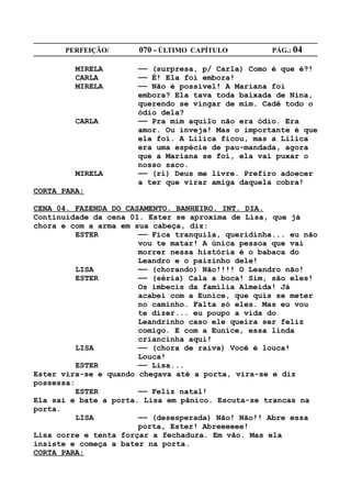 PERFEIÇÃO/       070 - ÚLTIMO CAPÍTULO        PÁG.: 04

         MIRELA       —— (surpresa, p/ Carla) Como é que é?!
         CARLA        —— É! Ela foi embora!
         MIRELA       —— Não é possível! A Mariana foi
                      embora? Ela tava toda baixada de Nina,
                      querendo se vingar de mim. Cadê todo o
                      ódio dela?
         CARLA        —— Pra mim aquilo não era ódio. Era
                      amor. Ou inveja! Mas o importante é que
                      ela foi. A Lilica ficou, mas a Lilica
                      era uma espécie de pau-mandada, agora
                      que a Mariana se foi, ela vai puxar o
                      nosso saco.
         MIRELA       —— (ri) Deus me livre. Prefiro adoecer
                      a ter que virar amiga daquela cobra!
CORTA PARA:

CENA 04. FAZENDA DO CASAMENTO. BANHEIRO. INT. DIA.
Continuidade da cena 01. Ester se aproxima de Lisa, que já
chora e com a arma em sua cabeça, diz:
          ESTER        —— Fica tranquila, queridinha... eu não
                       vou te matar! A única pessoa que vai
                       morrer nessa história é o babaca do
                       Leandro e o paizinho dele!
          LISA         —— (chorando) Não!!!! O Leandro não!
          ESTER        —— (séria) Cala a boca! Sim, são eles!
                       Os imbecis da família Almeida! Já
                       acabei com a Eunice, que quis se meter
                       no caminho. Falta só eles. Mas eu vou
                       te dizer... eu poupo a vida do
                       Leandrinho caso ele queira ser feliz
                       comigo. E com a Eunice, essa linda
                       criancinha aqui!
          LISA         —— (chora de raiva) Você é louca!
                       Louca!
          ESTER        —— Lisa...
Ester vira-se e quando chegava até a porta, vira-se e diz
possessa:
          ESTER        —— Feliz natal!
Ela sai e bate a porta. Lisa em pânico. Escuta-se trancas na
porta.
          LISA         —— (desesperada) Não! Não!! Abre essa
                       porta, Ester! Abreeeeee!
Lisa corre e tenta forçar a fechadura. Em vão. Mas ela
insiste e começa a bater na porta.
CORTA PARA:
 