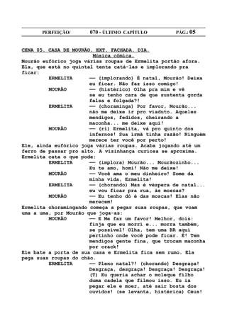 PERFEIÇÃO/       070 - ÚLTIMO CAPÍTULO        PÁG.: 05


CENA 05. CASA DE MOURÃO. EXT. FACHADA. DIA.
                        Música cômica.
Mourão eufórico joga várias roupas de Ermelita portão afora.
Ela, que está no quintal tenta catá-las e implorando pra
ficar:
         ERMELITA      —— (implorando) É natal, Mourão! Deixa
                       eu ficar. Não faz isso comigo!
         MOURÃO        —— (histérico) Olha pra mim e vê
                       se eu tenho cara de que sustenta gorda
                       falsa e folgada?!
         ERMELITA      —— (choraminga) Por favor, Mourão...
                       não me deixe ir pro viaduto. Aqueles
                       mendigos, fedidos, cheirando a
                       maconha... me deixe aqui!
         MOURÃO        —— (ri) Ermelita, vá pro quinto dos
                       infernos! Sua irmã tinha razão! Ninguém
                       merece ter você por perto!
Ele, ainda eufórico joga várias roupas. Acaba jogando até um
ferro de passar pro alto. A vizinhança curiosa se aproxima.
Ermelita cata o que pode:
         ERMELITA      —— (implora) Mourão... Mourãozinho...
                       Eu te amo, homi! Não me deixe!
         MOURÃO        —— Você ama o meu dinheiro! Some da
                       minha vida, Ermelita!
         ERMELITA      —— (chorando) Mas é véspera de natal...
                       eu vou ficar pra rua, às moscas?
         MOURÃO        —— Eu tenho dó é das moscas! Elas não
                       merecem!
Ermelita choramingando começa a pegar suas roupas, que voam
uma a uma, por Mourão que joga-as:
         MOURÃO        —— E Me faz um favor! Melhor, dois:
                       finja que eu morri e... morra também,
                       se possível! Olha, tem uma BR aqui
                       pertinho onde você pode ficar. É! Tem
                       mendigos gente fina, que trocam maconha
                       por crack!
Ele bate a porta de sua casa e Ermelita fica sem rumo. Ela
pega suas roupas do chão.
         ERMELITA      —— Pleno natal?! (chorando) Desgraça!
                       Desgraça, desgraça! Desgraça! Desgraça!
                       (T) Eu queria achar o moleque filho
                       duma cadela que filmou isso. Eu ia
                       pegar ele e moer, até sair bosta dos
                       ouvidos! (se levanta, histérica) Céus!
 
