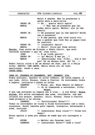 PERFEIÇÃO/       070 - ÚLTIMO CAPÍTULO        PÁG.: 08

                       Natal é amanhã. Mas os presentes a
                       gente abre a meia-noite.
         PEDRO JR.     —— Ah... queria abrir agora!
         MARIA              —— Mas tem um presente que vai
                       poder abrir agora. Melhor: ele já vem
                       aberto.
         PEDRO JR.     —— Um presente que já vem aberto? Então
                       não é presente!
         MARIA         —— É uma pessoa. Que você nunca viu.
                       Mas o pedido que você fez ao papai-noel
                       se realizou.
         PEDRO JR.     —— (surpreso) Sério?
         MARIA         —— Sério! (vira-se) Pode entrar.
Emoção. Juan entra em direção a Pedro Júnior, que está
tentando entender o que vê. Juan sorri.
         JUAN          —— É um lindo garoto!
         PEDRO JR.     —— (p/ Maria) É meu pa...?
         MARIA         —— (emocionada) Sim, filho... ele é seu
                       pai! Dá um abraço nele, dá! Vá...!
Pedro Júnior corre e dá um abraço em Juan, que ri e beija
filho. EFEITO: CAM LENTA. Maria chora ali do lado,
emocionada, vendo a cena.
CORTA PARA:

CENA 08. FAZENDA DO CASAMENTO. EXT. GRAMADO. DIA.
Todos ansiosos. Leandro no altar trêmulo, de tanta espera. A
seu lado, Júlio, Rosana, Joana e Cleiton. Os convidados todos
à espera, inclusive o padre no altar.
         LEANDRO       —— Nossa, pai. Essa demora tá demais!
         JÚLIO         —— Já tô começando a estranhar, filho.
                            Baque.
O que vem entrando no tapete não é Lisa... e sim Ester. Baque
enorme. Ela entra carregando uma arma, sorridente, com uma
criança nos braços. Leandro, Júlio, Rosana, Joana e Cleiton
veem primeiro e se chocam:
         LEANDRO       —— (horrorizado) Ester?!!!
Todos os convidados se viram e ficam horrorizados com a cena,
surpresos. Ester caminha pelo tapete, tranquila, balançando a
arma, sorrindo.
         JÚLIO         —— (esbraveja) Essa louca!!!! Tirem ela
                       daqui!
Ester aponta a arma pra cabeça do bebê que ela carregava e
diz:
         ESTER         —— Melhor não fazerem isso!
         LEANDRO       —— (assustado) Ester?! Cadê a Lisa?
 