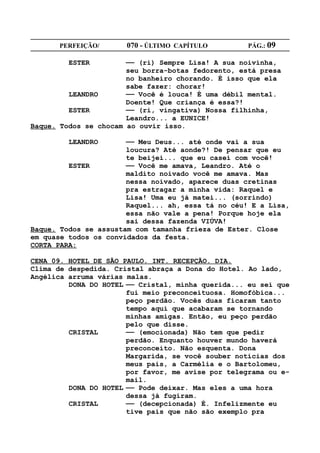 PERFEIÇÃO/       070 - ÚLTIMO CAPÍTULO        PÁG.: 09

         ESTER         —— (ri) Sempre Lisa! A sua noivinha,
                       seu borra-botas fedorento, está presa
                       no banheiro chorando. É isso que ela
                       sabe fazer: chorar!
         LEANDRO       —— Você é louca! É uma débil mental.
                       Doente! Que criança é essa?!
         ESTER         —— (ri, vingativa) Nossa filhinha,
                       Leandro... a EUNICE!
Baque. Todos se chocam ao ouvir isso.

         LEANDRO       —— Meu Deus... até onde vai a sua
                       loucura? Até aonde?! De pensar que eu
                       te beijei... que eu casei com você!
         ESTER         —— Você me amava, Leandro. Até o
                       maldito noivado você me amava. Mas
                       nessa noivado, aparece duas cretinas
                       pra estragar a minha vida: Raquel e
                       Lisa! Uma eu já matei... (sorrindo)
                       Raquel... ah, essa tá no céu! E a Lisa,
                       essa não vale a pena! Porque hoje ela
                       sai dessa fazenda VIÚVA!
Baque. Todos se assustam com tamanha frieza de Ester. Close
em quase todos os convidados da festa.
CORTA PARA:

CENA 09. HOTEL DE SÃO PAULO. INT. RECEPÇÃO. DIA.
Clima de despedida. Cristal abraça a Dona do Hotel. Ao lado,
Angélica arruma várias malas.
         DONA DO HOTEL —— Cristal, minha querida... eu sei que
                       fui meio preconceituosa. Homofóbica...
                       peço perdão. Vocês duas ficaram tanto
                       tempo aqui que acabaram se tornando
                       minhas amigas. Então, eu peço perdão
                       pelo que disse.
         CRISTAL       —— (emocionada) Não tem que pedir
                       perdão. Enquanto houver mundo haverá
                       preconceito. Não esquenta. Dona
                       Margarida, se você souber notícias dos
                       meus pais, a Carmélia e o Bartolomeu,
                       por favor, me avise por telegrama ou e-
                       mail.
         DONA DO HOTEL —— Pode deixar. Mas eles a uma hora
                       dessa já fugiram.
         CRISTAL       —— (decepcionada) É. Infelizmente eu
                       tive pais que não são exemplo pra
 