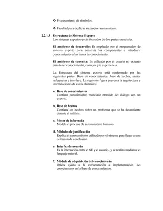  Procesamiento de símbolos.
 Facultad para explicar su propio razonamiento.
2.2.1.3 Estructura de Sistema Experto
Los sistemas expertos están formados de dos partes esenciales.
El ambiente de desarrollo: Es empleado por el programador de
sistema experto para construir los componentes e introducir
conocimientos a las bases de conocimiento.
El ambiente de consulta: Es utilizado por el usuario no experto
para tener conocimiento, consejos y/o experiencia.
La Estructura del sistema experto está conformado por las
siguientes partes: Base de conocimientos, base de hechos, motor
inferencias e interface. La siguiente figura presenta la arquitectura e
interrelaciones de estos elementos:
a. Base de conocimientos
Contiene conocimiento modelado extraído del diálogo con un
experto.
b. Base de hechos
Contiene los hechos sobre un problema que se ha descubierto
durante el análisis.
c. Motor de inferencia
Modela el proceso de razonamiento humano.
d. Módulos de justificación
Explica el razonamiento utilizado por el sistema para llegar a una
determinada conclusión.
e. Interfaz de usuario
Es la interacción entre el SE y el usuario, y se realiza mediante el
lenguaje natural.
f. Módulo de adquisición del conocimiento
Ofrece ayuda a la estructuración e implementación del
conocimiento en la base de conocimientos.
 