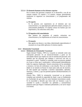 2.2.1.4 El elemento humano en los sistemas expertos
Por lo menos dos personas cooperan en el desarrollo y uso de un
sistema experto: El experto y el usuario, aunque generalmente
tendremos al ingeniero en conocimiento y al programador del
sistema.
a. El experto
Es la persona con experiencia en el dominio por sus
conocimientos y la capacidad para aplicarlos dando consejos y/o
solucionando problemas. El experto conoce los hechos que son
importantes y las relaciones entre ellos.
b. El ingeniero del conocimiento
Que plantea las preguntas al experto, estructura sus
conocimientos y los implementa en la base de conocimientos.
c. El usuario
Que aporta sus deseos y sus ideas, determinado especialmente el
escenario en el que debe aplicarse el sistema experto.
2.2.2 Orientación Vocacional
2.2.2.1 Definición de Orientación Vocacional
Según [Ismael Vidales, 1987] La vocación se entiende como una
realización personal. Es un desenvolvimiento a gusto en las
actividades diarias que implica no solo la satisfacción personal, sino
también que las personas que trabajen o convivan con uno se
encuentren a gusto. También se entiende como un proceso gradual
en el que se tiene que ir analizando y reflexionando detenidamente
todos los aspectos implicados. Somos conscientes de las ansiedades
y temores a la hora de enfrentarse a este desafío. Pero no se debe
dudar ni un instante en buscar lo mejor para cada uno de nosotros,
de todo aquello que responda a nuestras capacidades, aptitudes,
intereses y valores, y que nos permita aportar satisfactoriamente a la
sociedad.
[García Hoz, 1960] la orientación vocacional es un proceso
complejo que estimula la capacidad de elegir y que se fundamenta
en el principio de que todos los seres humanos necesitamos ayuda.
Es la necesidad y derecho que tiene todo ser humano a que la
sociedad le ayude a descubrir sus aptitudes y características
psíquicas para que llegue a realizarse plenamente y así servir mejor
a la misma.
 