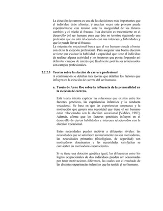 La elección de carrera es una de las decisiones más importantes que
el individuo debe afrontar, y muchas veces este proceso puede
experimentarse con tensión ante la inseguridad de los futuros
cambios y el miedo al fracaso. Esta decisión es trascendente en el
desarrollo del ser humano para que éste no termine siguiendo una
profesión que no está relacionada con sus intereses y habilidades y
que lo puede llevar al fracaso.
La orientación vocacional busca que el ser humano pueda afrontar
con éxito la elección profesional. Para asegurar una buena elección
se tiene que evaluar la habilidad o capacidad que tiene el individuo
de realizar alguna actividad y los intereses que posee, logrando así
delimitar campos de interés que finalmente podrán ser relacionados
con campos profesionales.
2.2.2.3 Teorías sobre la elección de carrera profesional
A continuación se detallan tres teorías que detallan los factores que
influyen en la elección de carrera del ser humano.
a. Teoría de Anne Roe sobre la influencia de la personalidad en
la elección de carrera.
Esta teoría intenta explicar las relaciones que existen entre los
factores genéticos, las experiencias infantiles y la conducta
vocacional. Se basa en que las experiencias tempranas y la
motivación que genera una necesidad que tiene el ser humano
están relacionadas con la elección vocacional [Vidales, 1987].
Además, afirma que los factores genéticos influyen en el
desarrollo de ciertas habilidades e intereses relacionados con la
elección vocacional.
Estas necesidades pueden motivar a diferentes niveles: las
necesidades que se satisfacen rutinariamente no son motivadoras,
las necesidades primarias (fisiológicas, de seguridad) son
motivadoras dominantes y las necesidades satisfechas se
convierten en motivadoras inconscientes.
Si se tiene una dotación genética igual, las diferencias entre los
logros ocupacionales de dos individuos pueden ser ocasionadas
por tener motivaciones diferentes, las cuales son el resultado de
las distintas experiencias infantiles que ha tenido el ser humano.
 