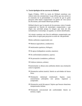 b. Teoría tipológica de las carreras de Holland.
Según [Vidales, 1987] La teoría de Holland constituye una
síntesis entre dos concepciones: la que afirma que una carrera es
la extensión de la personalidad y la noción de que la gente
proyecta sobre títulos ocupacionales sus puntos de vista acerca
de ella misma y del mundo laboral que prefiere.
Holland observó que la mayoría de las personas veían el mundo
ocupacional en función de estereotipos ocupacionales y que
eligen una actividad porque la imagen que tiene de ella,
normalmente el estereotipo, les agrada y se sienten identificados.
Así mismo construye una lista de ambientes ocupacionales que
serían útiles al sujeto para proyectar su estilo de vida preferido.
Dichos ambientes ocupacionales son:
 Motrices (agricultores, conductores).
 Intelectuales (químicos, biólogos).
 De apoyo (trabajadores sociales, maestros).
 De conformidad (contadores, cajeros).
 De persuasión (vendedores, políticos).
 Estéticos (músicos, artistas).
Posteriormente se ubican estos ambientes dentro una orientación
como la siguiente:
 Orientación realista (motriz): Interés en actividades de fuerza
física.
 Orientación intelectual (intelectual): Sujetos cuyas
características principales son: pensar, organizar y
comprender.
 Orientación social (de apoyo): Sujetos que buscan situaciones
interpersonales íntimas.
 Orientación convencional (de conformidad): Interés en
normas y reglas.
 