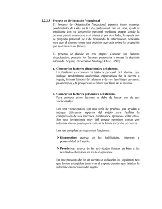 2.2.2.5 Proceso de Orientación Vocacional
El Proceso de Orientación Vocacional permite tener mayores
posibilidades de éxito en la vida profesional. Por un lado, ayuda al
estudiante con su desarrollo personal mediante etapas donde la
persona puede conocerse a sí misma y por otro lado, lo ayuda con
su proyecto personal de vida brindando la información necesaria
para que el alumno tome una decisión acertada sobre la ocupación
que realizará en un futuro.
El proceso se divide en tres etapas: Conocer los factores
situacionales, conocer los factores personales y tomar la decisión
adecuada. Según [Universidad Santiago Chile, 1999]:
a. Conocer los factores situacionales del alumno.
La finalidad es conocer la historia personal del alumno que
incluye: rendimiento académico, expectativas de la carrera a
seguir, historia laboral del alumno y de sus familiares cercanos,
pasatiempos y la proyección a futuro que tiene de sí mismo.
b. Conocer los factores personales del alumno.
Para conocer estos factores se debe de hacer uso de test
vocacionales.
Los test vocacionales son una serie de pruebas que ayudan a
indagar diferentes aspectos del sujeto para facilitar la
comprensión de sus intereses, habilidades, aptitudes, entre otros.
Son una herramienta muy útil porque permiten contar con
información necesaria para realizar la futura elección de carrera.
Los test cumplen las siguientes funciones:
 Diagnóstico: acerca de las habilidades, intereses y
personalidad del sujeto.
 Pronóstico: acerca de las actividades futuras en base a los
resultados obtenidos en los test aplicados.
En este proyecto de fin de carrera se utilizarán los siguientes test
que fueron escogidos junto con el experto puesto que brindan la
información necesaria del sujeto:
 