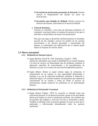  Inventario de preferencias personales de Edwards. Permite
conocer el temperamento del alumno así como sus
motivaciones.
 Inventario auto dirigido de Holland. Permite conocer los
intereses del alumno, está basado en la teoría de Holland.
c. Toma de decisiones.
Consiste en contribuir a una toma de decisiones pertinente. El
orientador vocacional indica el conjunto de carreras en las que el
individuo se desarrollará con mayor éxito profesional.
Para que esta etapa se desarrolle satisfactoriamente el orientador
necesita de dos entradas: conocer los perfiles de las carreras
universitarias y los factores personales y situacionales del
alumno, es confrontado esta información que el experto puede
indicar el conjunto de carreras afines.
2.3 Marco conceptual
2.3.1 Definición de Sistema Experto
A. Según [Rolston, David W, 1993, Giarratano, Joseph C, 1998]
Aplicación informática que simula la habilidad de un experto humano
a la hora de resolver un determinado tipo de problema, mediante la
aplicación específica de conocimientos y de procedimientos de
inferencia, ya que no se cuenta con una solución algorítmica práctica.
B. Según [Bauer, Klaus] es aquel sistema capaz de almacenar el
conocimiento de un experto en una especialidad determinada y
limitada, a su vez de solucionar problemas mediante la inducción o
deducción lógica. Los sistemas expertos son programas que capturan el
conocimiento de un experto y tratan de imitar su proceso de
razonamiento cuando resuelven los problemas en un determinando
dominio.
2.3.2 Definición de Orientación Vocacional
A. Según [Ismael Vidales, 1987] La vocación se entiende como una
realización personal. Es un desenvolvimiento a gusto en las actividades
diarias que implica no solo la satisfacción personal, sino también que
las personas que trabajen o convivan con uno se encuentren a gusto.
También se entiende como un proceso gradual en el que se tiene que ir
analizando y reflexionando detenidamente todos los aspectos
implicados.
 