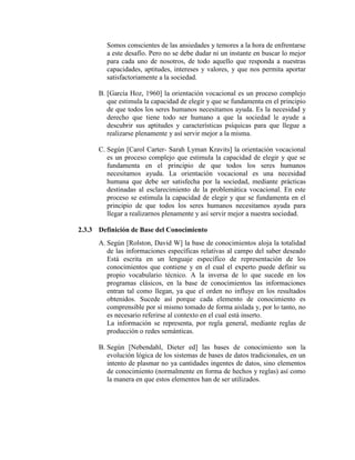 Somos conscientes de las ansiedades y temores a la hora de enfrentarse
a este desafío. Pero no se debe dudar ni un instante en buscar lo mejor
para cada uno de nosotros, de todo aquello que responda a nuestras
capacidades, aptitudes, intereses y valores, y que nos permita aportar
satisfactoriamente a la sociedad.
B. [García Hoz, 1960] la orientación vocacional es un proceso complejo
que estimula la capacidad de elegir y que se fundamenta en el principio
de que todos los seres humanos necesitamos ayuda. Es la necesidad y
derecho que tiene todo ser humano a que la sociedad le ayude a
descubrir sus aptitudes y características psíquicas para que llegue a
realizarse plenamente y así servir mejor a la misma.
C. Según [Carol Carter- Sarah Lyman Kravits] la orientación vocacional
es un proceso complejo que estimula la capacidad de elegir y que se
fundamenta en el principio de que todos los seres humanos
necesitamos ayuda. La orientación vocacional es una necesidad
humana que debe ser satisfecha por la sociedad, mediante prácticas
destinadas al esclarecimiento de la problemática vocacional. En este
proceso se estimula la capacidad de elegir y que se fundamenta en el
principio de que todos los seres humanos necesitamos ayuda para
llegar a realizarnos plenamente y así servir mejor a nuestra sociedad.
2.3.3 Definición de Base del Conocimiento
A. Según [Rolston, David W] la base de conocimientos aloja la totalidad
de las informaciones específicas relativas al campo del saber deseado
Está escrita en un lenguaje específico de representación de los
conocimientos que contiene y en el cual el experto puede definir su
propio vocabulario técnico. A la inversa de lo que sucede en los
programas clásicos, en la base de conocimientos las informaciones
entran tal como llegan, ya que el orden no influye en los resultados
obtenidos. Sucede así porque cada elemento de conocimiento es
comprensible por sí mismo tomado de forma aislada y, por lo tanto, no
es necesario referirse al contexto en el cual está inserto.
La información se representa, por regla general, mediante reglas de
producción o redes semánticas.
B. Según [Nebendahl, Dieter ed] las bases de conocimiento son la
evolución lógica de los sistemas de bases de datos tradicionales, en un
intento de plasmar no ya cantidades ingentes de datos, sino elementos
de conocimiento (normalmente en forma de hechos y reglas) así como
la manera en que estos elementos han de ser utilizados.
 