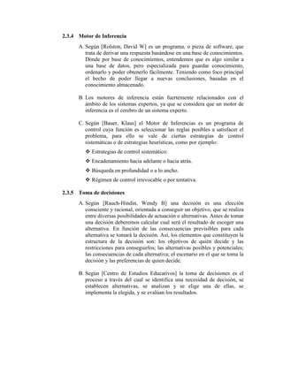 2.3.4 Motor de Inferencia
A. Según [Rolston, David W] es un programa, o pieza de software, que
trata de derivar una respuesta basándose en una base de conocimientos.
Donde por base de conocimientos, entendemos que es algo similar a
una base de datos, pero especializada para guardar conocimiento,
ordenarlo y poder obtenerlo fácilmente. Teniendo como foco principal
el hecho de poder llegar a nuevas conclusiones, basadas en el
conocimiento almacenado.
B. Los motores de inferencia están fuertemente relacionados con el
ámbito de los sistemas expertos, ya que se considera que un motor de
inferencia es el cerebro de un sistema experto.
C. Según [Bauer, Klaus] el Motor de Inferencias es un programa de
control cuya función es seleccionar las reglas posibles a satisfacer el
problema, para ello se vale de ciertas estrategias de control
sistemáticas o de estrategias heurísticas, como por ejemplo:
 Estrategias de control sistemático:
 Encadenamiento hacia adelante o hacia atrás.
 Búsqueda en profundidad o a lo ancho.
 Régimen de control irrevocable o por tentativa.
2.3.5 Toma de decisiones
A. Según [Rauch-Hindin, Wendy B] una decisión es una elección
consciente y racional, orientada a conseguir un objetivo, que se realiza
entre diversas posibilidades de actuación o alternativas. Antes de tomar
una decisión deberemos calcular cual será el resultado de escoger una
alternativa. En función de las consecuencias previsibles para cada
alternativa se tomará la decisión. Así, los elementos que constituyen la
estructura de la decisión son: los objetivos de quién decide y las
restricciones para conseguirlos; las alternativas posibles y potenciales;
las consecuencias de cada alternativa; el escenario en el que se toma la
decisión y las preferencias de quien decide.
B. Según [Centro de Estudios Educativos] la toma de decisiones es el
proceso a través del cual se identifica una necesidad de decisión, se
establecen alternativas, se analizan y se elige una de ellas, se
implementa la elegida, y se evalúan los resultados.
 