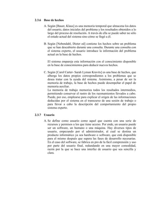 2.3.6 Base de hechos
A. Según [Bauer, Klaus] es una memoria temporal que almacena los datos
del usuario, datos iniciales del problema y los resultados obtenidos a lo
largo del proceso de resolución. A través de ella se puede saber no sólo
el estado actual del sistema sino cómo se llegó a él.
B. Según [Nebendahl, Dieter ed] contiene los hechos sobre un problema
que se han descubierto durante una consulta. Durante una consulta con
el sistema experto, el usuario introduce la información del problema
actual en la base de hechos.
El sistema empareja esta información con el conocimiento disponible
en la base de conocimientos para deducir nuevos hechos.
C. Según [Carol Carter- Sarah Lyman Kravits] es una base de hechos, que
alberga los datos propios correspondientes a los problemas que se
desea tratar con la ayuda del sistema. Asimismo, a pesar de ser la
memoria de trabajo, la base de hechos puede desempeñar el papel de
memoria auxiliar.
La memoria de trabajo memoriza todos los resultados intermedios,
permitiendo conservar el rastro de los razonamientos llevados a cabo.
Puede, por eso, emplearse para explicar el origen de las informaciones
deducidas por el sistema en el transcurso de una sesión de trabajo o
para llevar a cabo la descripción del comportamiento del propio
sistema experto.
2.3.7 Usuario
A. Se define como usuario como aquel que cuenta con una serie de
recursos y permisos a los que tiene acceso. Por ende, un usuario puede
ser un software, un humano o una máquina. Hay diversos tipos de
usuario, empezando por el administrador, al cual se destina un
producto informático ya sea hardware o software, que está disponible
para el mismo después que supera las fases de desarrollo necesarias.
En el caso del software, se fabrica en pro de la fácil comprensión y uso
por parte del usuario final, redundando en una mayor comodidad,
razón por la que se hace una interfaz de usuario que sea sencilla y
clara.
 