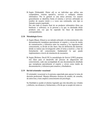 B. Según [Nebendahl, Dieter ed] es un individuo que utiliza una
computadora, sistema operativo, servicio o cualquier sistema
informático. Por lo general es una única persona. Un usuario
generalmente se identifica frente al sistema o servicio utilizando un
nombre de usuario (nick) y a veces una contraseña, este tipo es
llamado usuario registrado.
Por otro lado el usuario final de un producto informático (bien sea
hardware o software), es la persona a la que va destinada dicho
producto una vez que ha superado las fases de desarrollo
correspondientes.
2.3.8 Metodología Grove
A. Según [Bauer, Klaus] es un método enfocado a la documentación, esta
documentación reemplaza parcialmente al experto y sirven de medio
de comunicación y referencia entre los usuarios y los ingenieros del
conocimiento, se divide en dos fases: fase de definición del dominio;
donde se realiza una investigación sobre el tema a resolver, y fase de
formulación del conocimiento fundamental la que puede
implementarse a través de simulación de escenarios.
B. Según [Rolston, David W] la metodología de Grover [1983] propone
tres fases para el desarrollo del proceso de adquisición del
conocimiento, cada una acompañada de una documentación detallada
que reemplazan parcialmente al experto y sirven como medio de
documentación y referencia para usuarios y diseñadores.
2.3.9 Rol del orientador vocacional
El orientador vocacional es la persona capacitada para apoyar la toma de
decisión profesional. Maneja diferentes técnicas de estudio, de consulta,
de entrevista y tiene amplios conocimientos de psicología.
Su finalidad es ayudar al alumno logrando que éste descubra sus virtudes
y defectos, sus alcances y limitaciones, a fin de que se acepte tal como es.
 