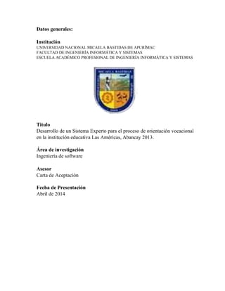Datos generales:
Institución
UNIVERSIDAD NACIONAL MICAELA BASTIDAS DE APURÍMAC
FACULTAD DE INGENIERÍA INFORMÁTICA Y SISTEMAS
ESCUELA ACADÉMICO PROFESIONAL DE INGENIERÍA INFORMÁTICA Y SISTEMAS
Titulo
Desarrollo de un Sistema Experto para el proceso de orientación vocacional
en la institución educativa Las Américas, Abancay 2013.
Área de investigación
Ingeniería de software
Asesor
Carta de Aceptación
Fecha de Presentación
Abril de 2014
 