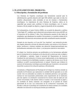 I. PLANTEAMIENTO DEL PROBLEMA
1.1 Descripción y formulación del problema
Los Sistemas de Expertos constituyen una herramienta esencial para la
administración y gestión educativa del siglo XXI, debido a que cada vez más, los
modelos educacionales están orientados al uso de sistemas o herramientas
tecnológicas. La importancia de estos Sistemas de Expertos, radica en la
capacidad que poseen para combinar la fuerza tecnológica, con el recurso
humano a fin de cumplir un objetivo y lograr el desarrollo de las sociedades.
En Latinoamérica, el autor Carrizo (2008), en su portal de educación y política
“Aula Siglo 28”, establece que la deserción universitaria estuvo cerca del 60% en
el transcurso de los últimos 5 años. Esta información muestra el alto índice de
estudiantes, que abandonan los estudios Universitarios y es prueba evidente de la
problemática de deserción universitaria que sufre actualmente nuestra sociedad
Ejemplo de esta situación, es el caso del “Las Américas”, una institución privada,
que imparte educación a jóvenes de educación media, cuya misión es la de formar a
padres, profesores y alumnos mediante una educación integral-personalizada muy
profundamente enraizada en los valores y con proyectos educativos innovadores.
El colegio Las Américas presenta una problemática en las herramientas aplicadas
para la orientación de los estudiantes en la elección de la carrera que más se adapte a
sus habilidades y aptitudes. Según el personal del Departamento de Asesoría
Estudiantil de esta institución, el sistema actual implementado en este departamento
para la evaluación de las habilidades mentales y cognitivas del alumno con el fin de
establecer su perfil vocacional-profesional, es manual. Situación que evidencia la
ausencia de herramientas tecnológicas personalizadas que le permita a este personal
desarrollar su proceso de evaluación oportuna y eficientemente
Actualmente, el Departamento de Psicología de la Colegio Las Américas atiende un
promedio de 60 alumnos que representan la cantidad total de egresados en un año
escolar. Una vez culminados sus estudios, los estudiantes próximos a ser egresados,
realizan los test-vocacionales profesionales como requerimiento de la institución,
para dar soporte a la orientación vocacional de los mismos antes de optar por una
carrera Universitaria. Cada alumno realiza el examen o test-vocacional en papel y
los resultados de dichos exámenes son entregados en un período de tiempo
aproximado de un mes. Las correcciones de las evaluaciones vocacionales, son
llevadas a cabo por el psicólogo de la institución de manera manual y los resultados
obtenidos son transcritos en una hoja de formato pre-establecido.
 