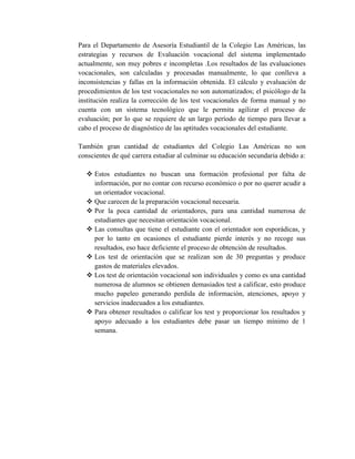 Para el Departamento de Asesoría Estudiantil de la Colegio Las Américas, las
estrategias y recursos de Evaluación vocacional del sistema implementado
actualmente, son muy pobres e incompletas .Los resultados de las evaluaciones
vocacionales, son calculadas y procesadas manualmente, lo que conlleva a
inconsistencias y fallas en la información obtenida. El cálculo y evaluación de
procedimientos de los test vocacionales no son automatizados; el psicólogo de la
institución realiza la corrección de los test vocacionales de forma manual y no
cuenta con un sistema tecnológico que le permita agilizar el proceso de
evaluación; por lo que se requiere de un largo período de tiempo para llevar a
cabo el proceso de diagnóstico de las aptitudes vocacionales del estudiante.
También gran cantidad de estudiantes del Colegio Las Américas no son
conscientes de qué carrera estudiar al culminar su educación secundaria debido a:
 Estos estudiantes no buscan una formación profesional por falta de
información, por no contar con recurso económico o por no querer acudir a
un orientador vocacional.
 Que carecen de la preparación vocacional necesaria.
 Por la poca cantidad de orientadores, para una cantidad numerosa de
estudiantes que necesitan orientación vocacional.
 Las consultas que tiene el estudiante con el orientador son esporádicas, y
por lo tanto en ocasiones el estudiante pierde interés y no recoge sus
resultados, eso hace deficiente el proceso de obtención de resultados.
 Los test de orientación que se realizan son de 30 preguntas y produce
gastos de materiales elevados.
 Los test de orientación vocacional son individuales y como es una cantidad
numerosa de alumnos se obtienen demasiados test a calificar, esto produce
mucho papeleo generando perdida de información, atenciones, apoyo y
servicios inadecuados a los estudiantes.
 Para obtener resultados o calificar los test y proporcionar los resultados y
apoyo adecuado a los estudiantes debe pasar un tiempo mínimo de 1
semana.
 