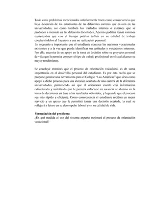 Todo estos problemas mencionados anteriormente traen como consecuencia que
haya deserción de los estudiantes de las diferentes carreras que existen en las
universidades, así como también los traslados internos o externos que se
producen a menudo en las diferentes facultades, Además podrían tomar caminos
equivocados que con el tiempo podrían influir en su calidad de trabajo
conduciéndolos al fracaso y a una no realización personal.
Es necesario e importante que el estudiante conozca las opciones vocacionales
existentes y a la vez que pueda identificar sus aptitudes y verdaderos intereses.
Por ello, necesita de un apoyo en la toma de decisión sobre su proyecto personal
de vida que le permita conocer el tipo de trabajo profesional en el cual alcance su
mayor rendimiento.
Se concluye entonces que el proceso de orientación vocacional es de suma
importancia en el desarrollo personal del estudiante. Es por esta razón que se
propone generar una herramienta para el Colegio “Las Américas” que sirva como
apoyo a dicho proceso para una elección acertada de una carrera de la diferentes
universidades, permitiendo así que el orientador cuente con información
estructurada y sintetizada que le permita enfocarse en asesorar al alumno en la
toma de decisiones en base a los resultados obtenidos; y logrando que el proceso
sea más rápido y eficiente. Como consecuencia el estudiante recibirá un mejor
servicio y un apoyo que le permitirá tomar una decisión acertada, la cual se
reflejará a futuro en su desempeño laboral y en su calidad de vida.
Formulación del problema
¿En qué medida el uso del sistema experto mejorará el proceso de orientación
vocacional?
 