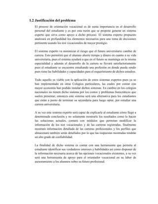 1.2 Justificación del problema
El proceso de orientación vocacional es de suma importancia en el desarrollo
personal del estudiante y es por esta razón que se propone generar un sistema
experto que sirva como apoyo a dicho proceso. El sistema experto propuesto
analizará en profundidad los elementos necesarios para una toma de decisiones
pertinente usando los test vocacionales de mayor prestigio.
El sistema experto va minimizar el riesgo que el futuro universitario cambie de
carrera. Esto permitirá que el alumno ahorre tiempo y dinero en cuanto a su vida
universitaria, pues el sistema ayudará a que en el futuro se mantenga en la misma
especialidad y además el desarrollo de la carrera se llevará satisfactoriamente
pues el estudiante se encuentra estudiando una profesión en donde pueda rendir
pues tiene las habilidades y capacidades para el requerimiento de dichos estudios.
Todo aquello es viable con la aplicación de estos sistemas expertos pues ya se
han implementado en otras Colegios particulares, las cuales por contar con
mayor economía han podido instalar dichos sistemas. En cambio en los colegios
nacionales no tienen dicho sistema por los costos y problemas burocráticos que
suelen presentar, entonces este sistema será una alternativa para los estudiantes
que están a punto de terminar su secundaria para luego optar, por estudiar una
carrera universitaria.
A su vez este sistema experto será capaz de explicarle al estudiante cómo llegó a
determinada conclusión y no solamente mostrarle los resultados como lo hacen
las soluciones actuales, contará con módulos que permitan modificar la
información de los test vocacionales y de las carreras registradas, finalmente
mostrará información detallada de las carreras profesionales y los perfiles que
almacenará también serán detallados por lo que las respuestas mostradas tendrán
un alto grado de confiabilidad.
La finalidad de dicho sistema es contar con una herramienta que permita al
estudiante identificar sus verdaderos intereses y habilidades así como disponer de
la información necesaria acerca de las opciones vocacionales existentes, a su vez
será una herramienta de apoyo para el orientador vocacional en su labor de
asesoramiento a los alumnos sobre su futuro profesional.
 